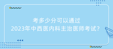考多少分可以通過2023年中西醫(yī)內(nèi)科主治醫(yī)師考試？
