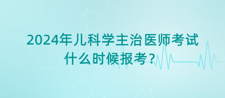 2024年兒科學(xué)主治醫(yī)師考試什么時(shí)候報(bào)考？