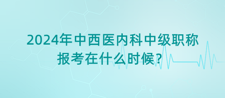 2024年中西醫(yī)內(nèi)科中級職稱報考在什么時候？