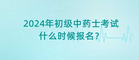 2024年初級中藥士考試什么時候報名? 2024年初級中藥士考試什么時候報名?