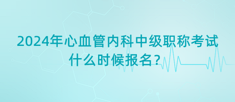 2024年心血管內(nèi)科中級職稱考試什么時候報名？