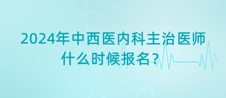2024年中西醫(yī)內科主治醫(yī)師什么時候報名？