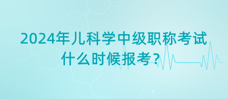 2024年兒科學(xué)中級(jí)職稱考試什么時(shí)候報(bào)考？