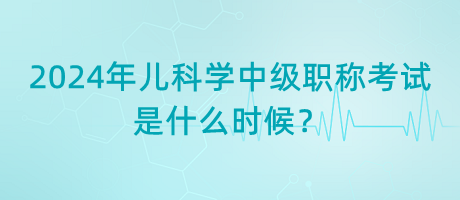 2024年兒科學中級職稱考試是什么時候？